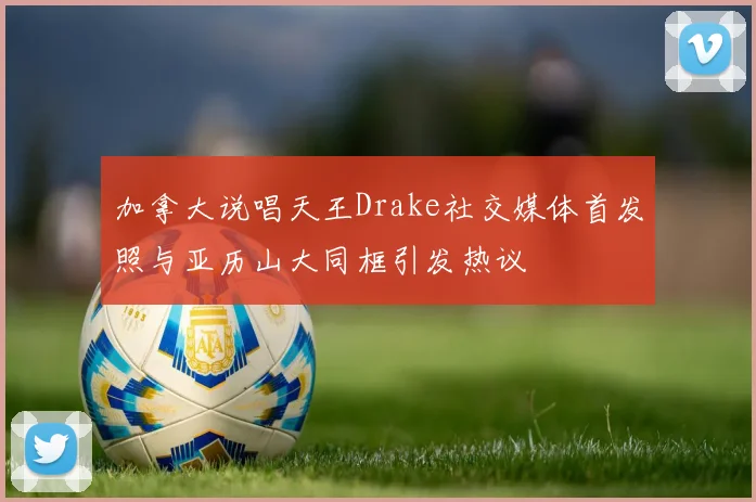 加拿大说唱天王Drake社交媒体首发照与亚历山大同框引发热议