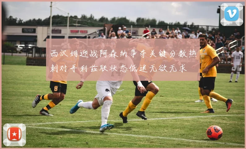 西汉姆迎战阿森纳争夺关键分数热刺对手利兹联状态低迷无欲无求