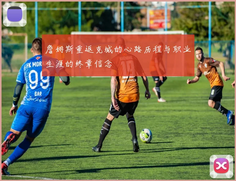 詹姆斯重返克城的心路历程与职业生涯的终章信念