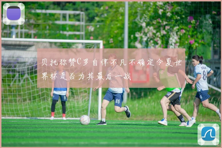 贝托称赞C罗自律不凡不确定今夏世界杯是否为其最后一战