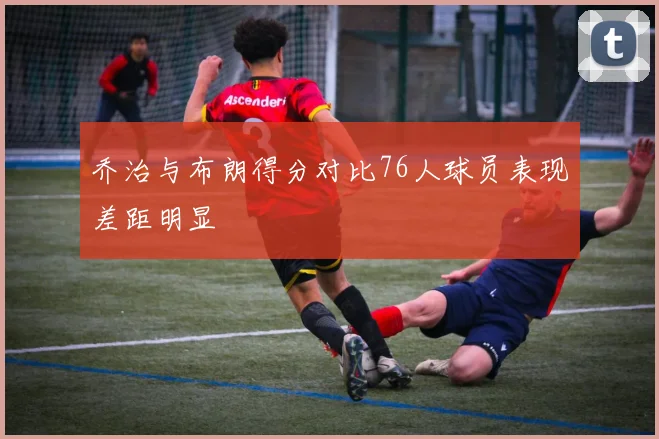 乔治与布朗得分对比76人球员表现差距明显