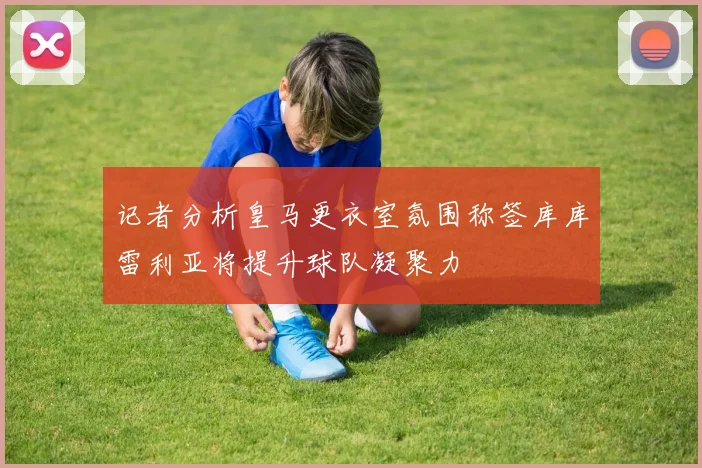 记者分析皇马更衣室氛围称签库库雷利亚将提升球队凝聚力