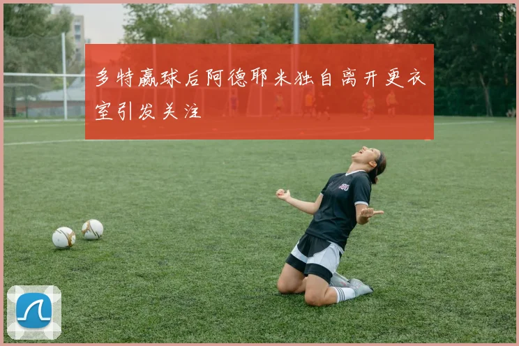 多特赢球后阿德耶米独自离开更衣室引发关注