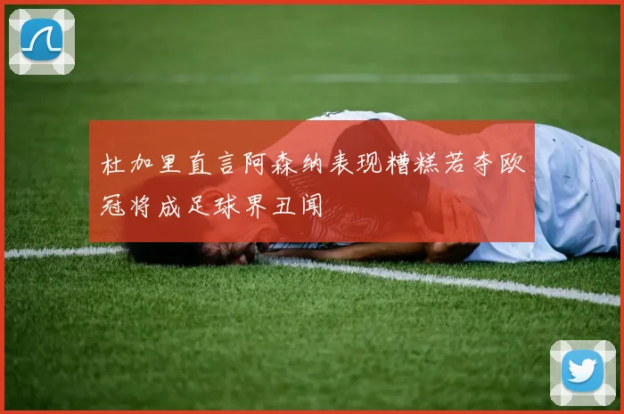 杜加里直言阿森纳表现糟糕若夺欧冠将成足球界丑闻