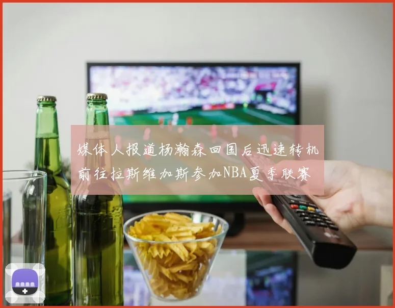媒体人报道杨瀚森回国后迅速转机前往拉斯维加斯参加NBA夏季联赛