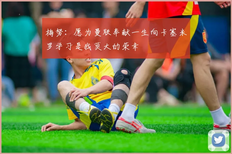 梅努：愿为曼联奉献一生向卡塞米罗学习是我莫大的荣幸