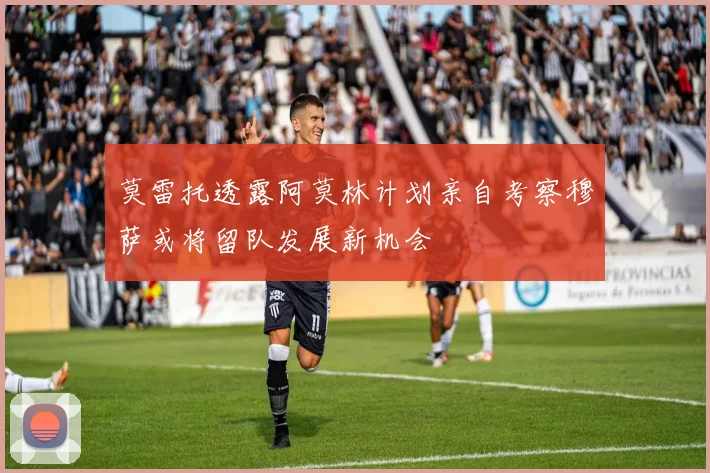 莫雷托透露阿莫林计划亲自考察穆萨或将留队发展新机会
