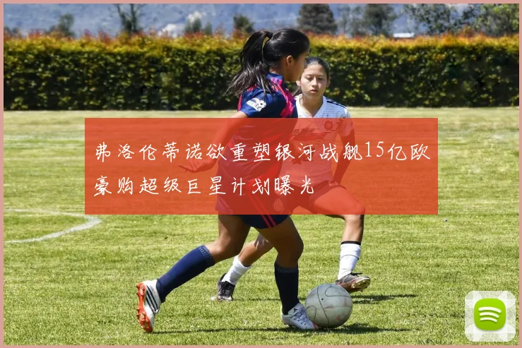 弗洛伦蒂诺欲重塑银河战舰15亿欧豪购超级巨星计划曝光