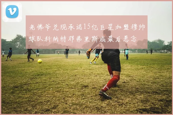 老佛爷兑现承诺15亿巨星加盟穆帅球队科纳特邓弗里斯成最后悬念