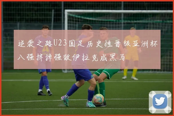 逆袭之路U23国足历史性晋级亚洲杯八强挤掉强敌伊拉克成黑马