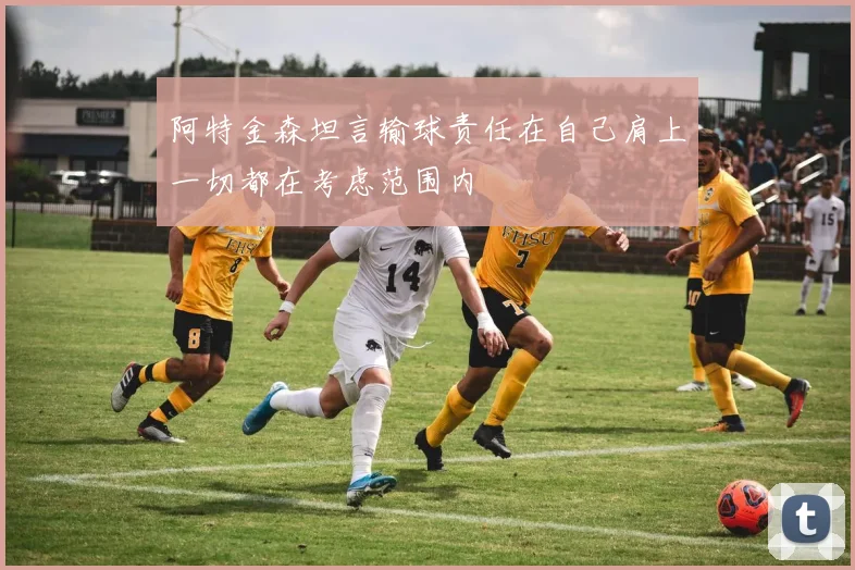 阿特金森坦言输球责任在自己肩上一切都在考虑范围内
