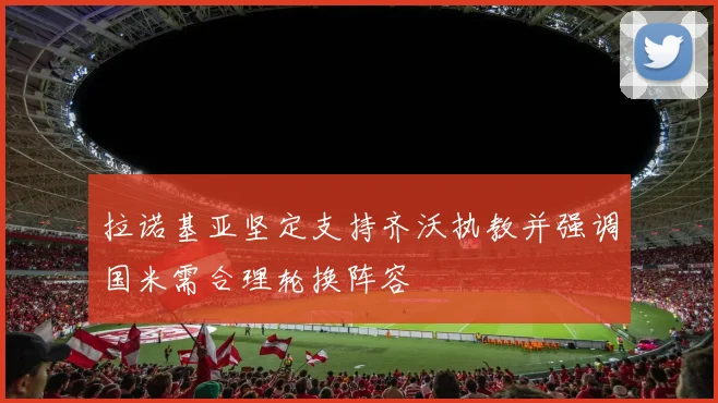 拉诺基亚坚定支持齐沃执教并强调国米需合理轮换阵容