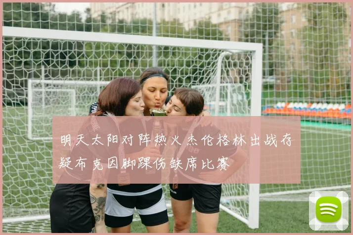 明天太阳对阵热火杰伦格林出战存疑布克因脚踝伤缺席比赛
