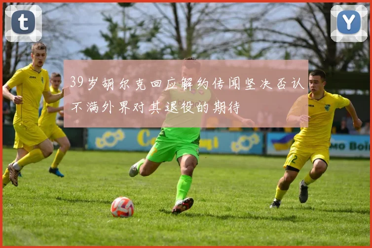 39岁胡尔克回应解约传闻坚决否认不满外界对其退役的期待