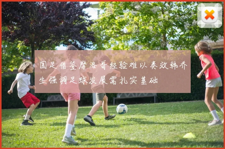 国足借鉴摩洛哥经验难以奏效韩乔生强调足球发展需扎实基础
