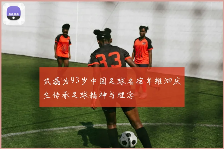 武磊为93岁中国足球名宿年维泗庆生传承足球精神与理念