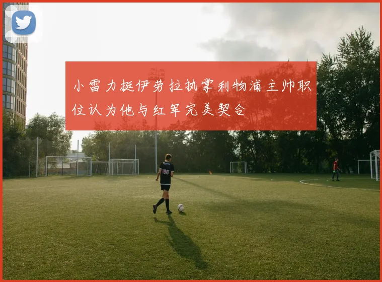 小雷力挺伊劳拉执掌利物浦主帅职位认为他与红军完美契合
