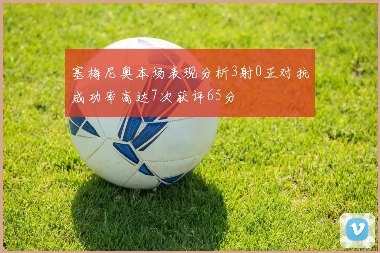塞梅尼奥本场表现分析3射0正对抗成功率高达7次获评65分
