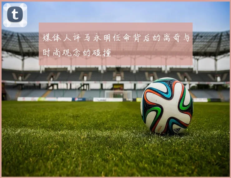 媒体人评马永明任命背后的离奇与时尚观念的碰撞