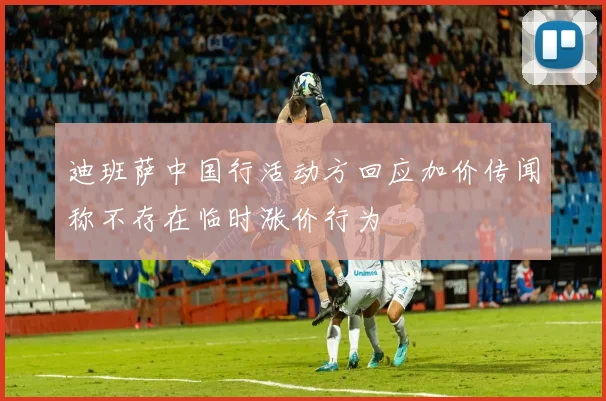 迪班萨中国行活动方回应加价传闻称不存在临时涨价行为