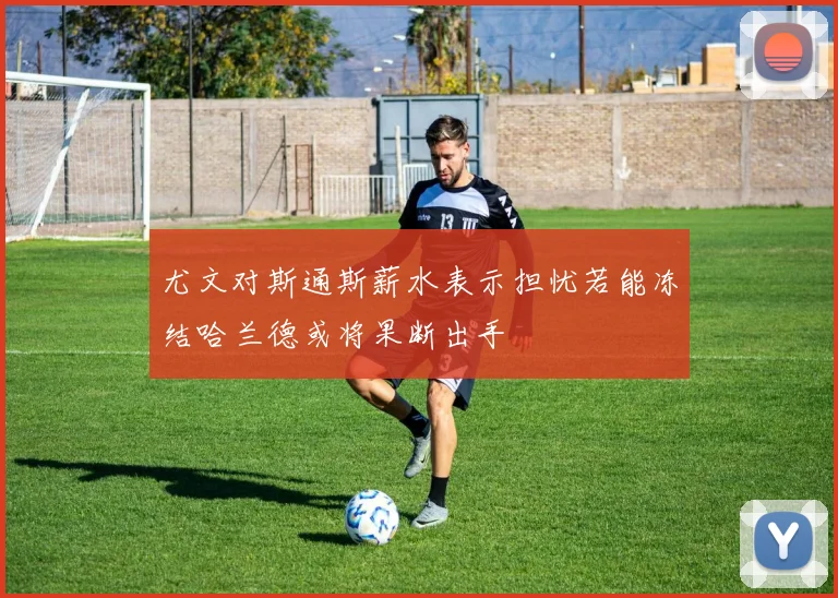 尤文对斯通斯薪水表示担忧若能冻结哈兰德或将果断出手