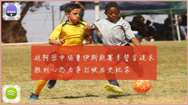 迈阿密中场鲁伊斯新赛季誓言追求胜利心态力争打破历史纪录