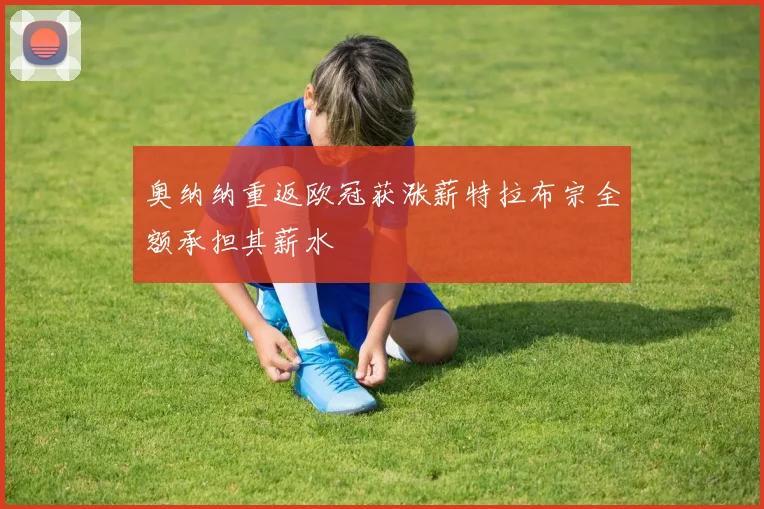 奥纳纳重返欧冠获涨薪特拉布宗全额承担其薪水