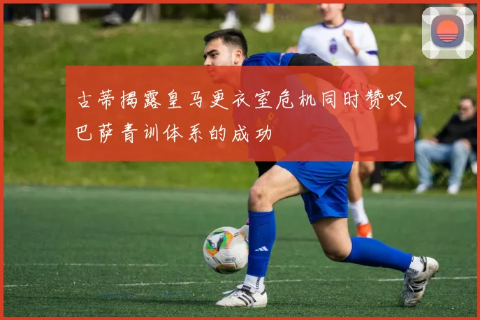 古蒂揭露皇马更衣室危机同时赞叹巴萨青训体系的成功