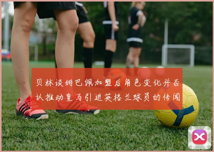 贝林谈姆巴佩加盟后角色变化并否认推动皇马引进英格兰球员的传闻