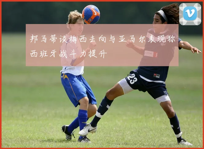 邦马蒂谈梅西去向与亚马尔表现称西班牙战斗力提升