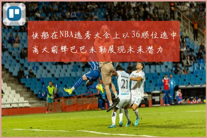 快船在NBA选秀大会上以36顺位选中高大前锋巴巴米勒展现未来潜力